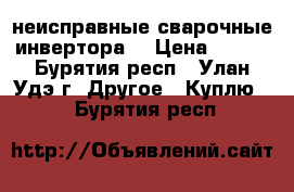 неисправные сварочные инвертора  › Цена ­ 500 - Бурятия респ., Улан-Удэ г. Другое » Куплю   . Бурятия респ.